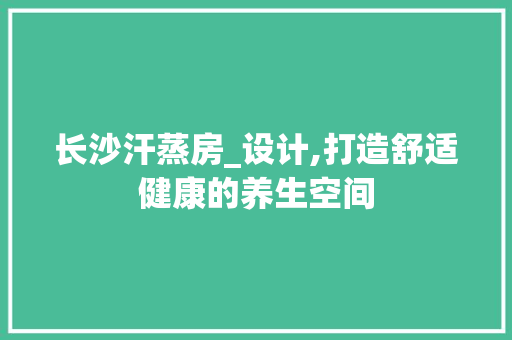 长沙汗蒸房_设计,打造舒适健康的养生空间
