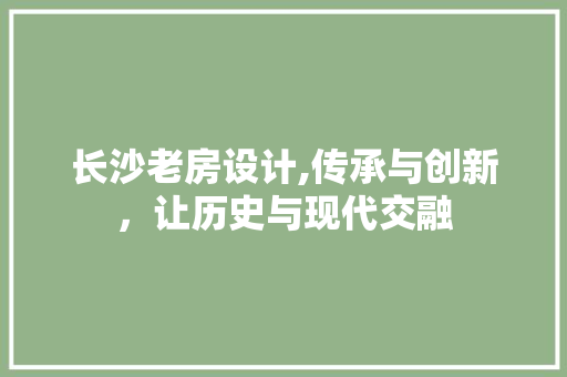 长沙老房设计,传承与创新，让历史与现代交融