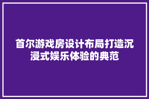 首尔游戏房设计布局打造沉浸式娱乐体验的典范