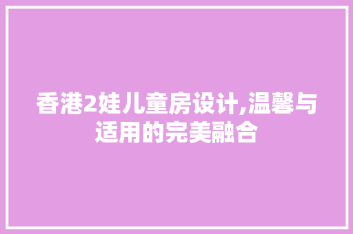 香港2娃儿童房设计,温馨与适用的完美融合