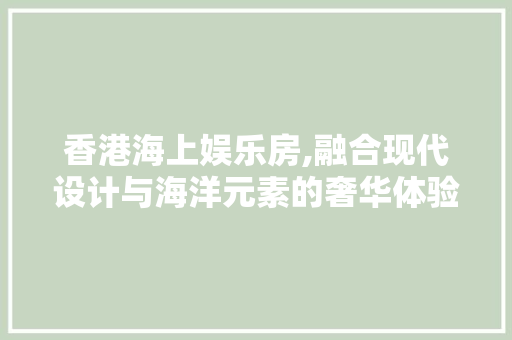 香港海上娱乐房,融合现代设计与海洋元素的奢华体验