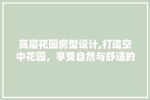 高层花园房型设计,打造空中花园，享受自然与舒适的完美融合