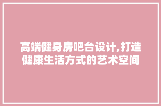 高端健身房吧台设计,打造健康生活方式的艺术空间
