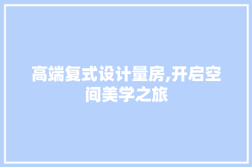 高端复式设计量房,开启空间美学之旅