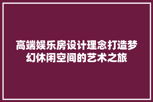 高端娱乐房设计理念打造梦幻休闲空间的艺术之旅