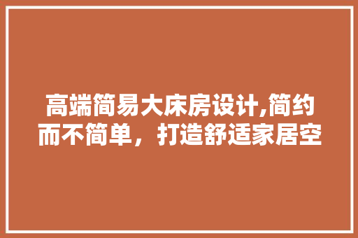 高端简易大床房设计,简约而不简单，打造舒适家居空间