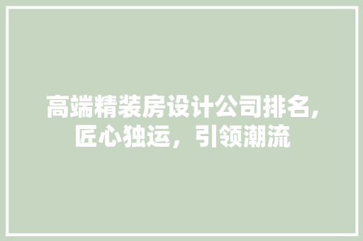 高端精装房设计公司排名,匠心独运，引领潮流