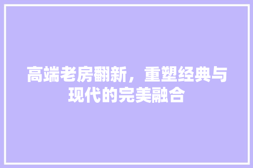 高端老房翻新，重塑经典与现代的完美融合