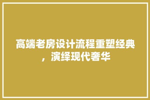 高端老房设计流程重塑经典，演绎现代奢华
