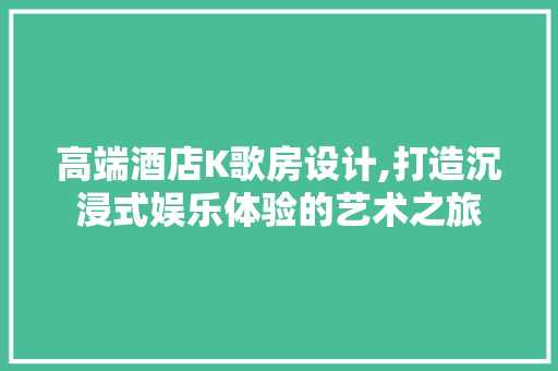 高端酒店K歌房设计,打造沉浸式娱乐体验的艺术之旅