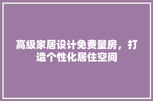 高级家居设计免费量房，打造个性化居住空间