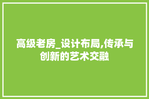 高级老房_设计布局,传承与创新的艺术交融