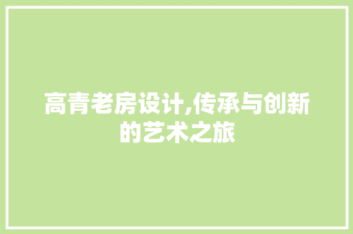 高青老房设计,传承与创新的艺术之旅