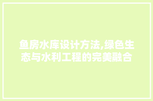 鱼房水库设计方法,绿色生态与水利工程的完美融合