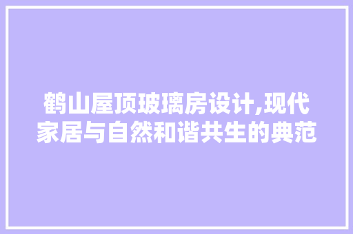鹤山屋顶玻璃房设计,现代家居与自然和谐共生的典范