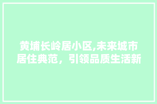 黄埔长岭居小区,未来城市居住典范，引领品质生活新潮流