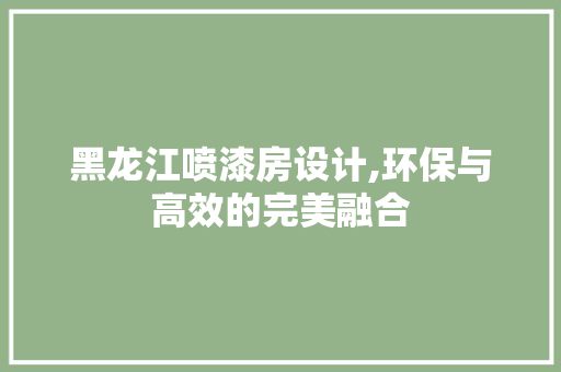 黑龙江喷漆房设计,环保与高效的完美融合
