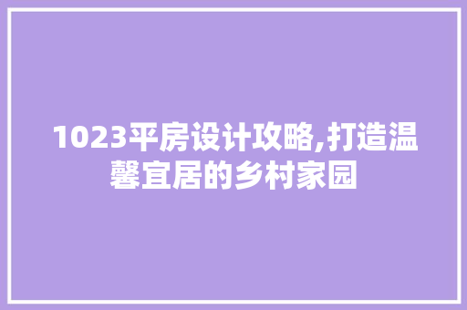 1023平房设计攻略,打造温馨宜居的乡村家园