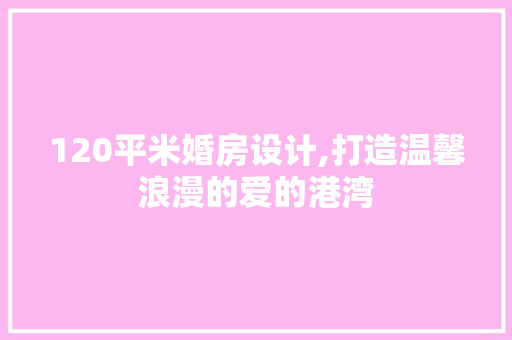120平米婚房设计,打造温馨浪漫的爱的港湾
