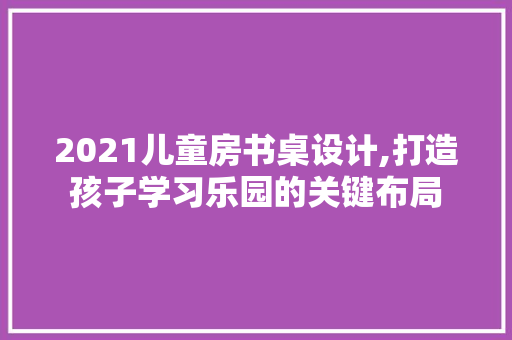 2021儿童房书桌设计,打造孩子学习乐园的关键布局