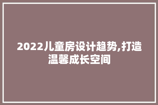 2022儿童房设计趋势,打造温馨成长空间