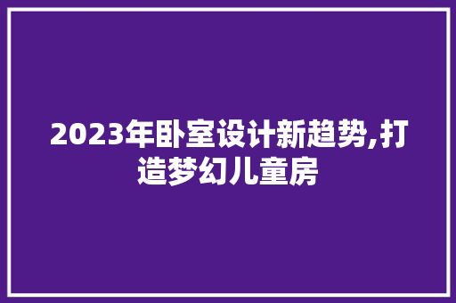2023年卧室设计新趋势,打造梦幻儿童房