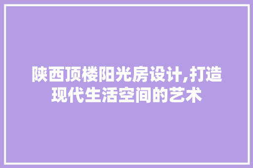 陕西顶楼阳光房设计,打造现代生活空间的艺术