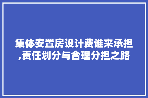 集体安置房设计费谁来承担,责任划分与合理分担之路