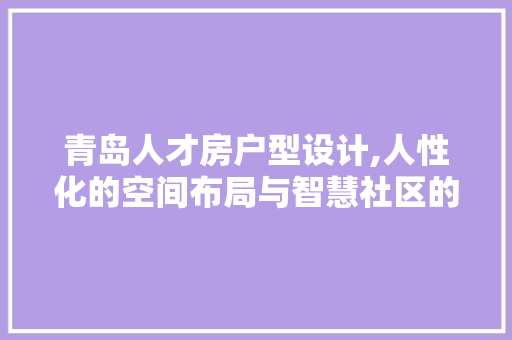 青岛人才房户型设计,人性化的空间布局与智慧社区的典范