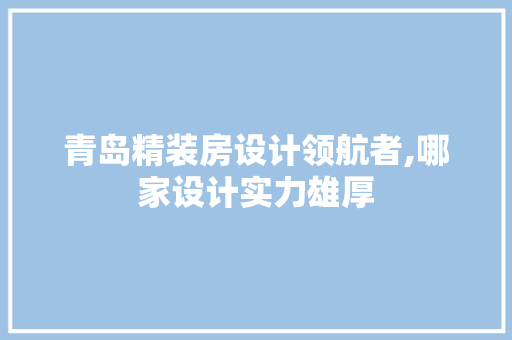 青岛精装房设计领航者,哪家设计实力雄厚