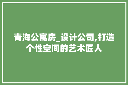 青海公寓房_设计公司,打造个性空间的艺术匠人