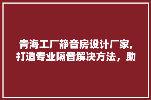青海工厂静音房设计厂家,打造专业隔音解决方法，助力企业提升生产效率