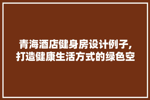 青海酒店健身房设计例子,打造健康生活方式的绿色空间