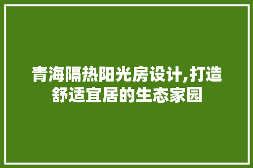 青海隔热阳光房设计,打造舒适宜居的生态家园