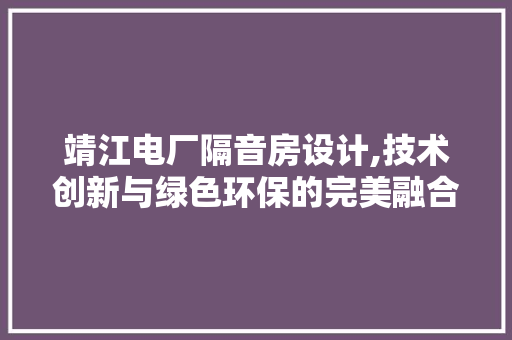 靖江电厂隔音房设计,技术创新与绿色环保的完美融合