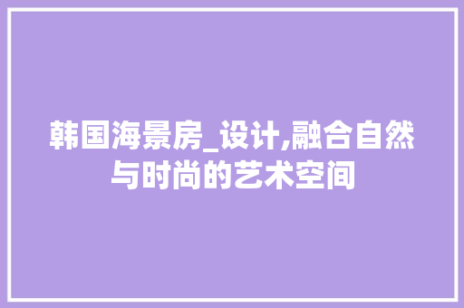 韩国海景房_设计,融合自然与时尚的艺术空间