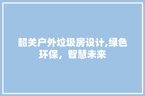 韶关户外垃圾房设计,绿色环保，智慧未来