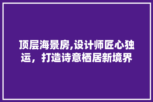 顶层海景房,设计师匠心独运，打造诗意栖居新境界