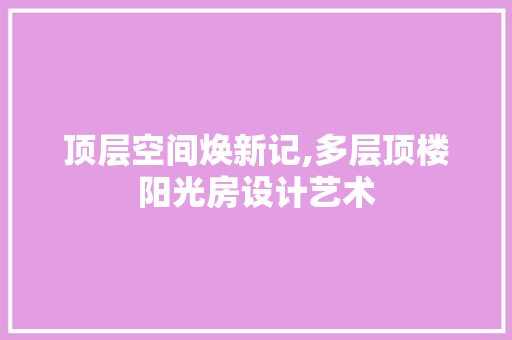 顶层空间焕新记,多层顶楼阳光房设计艺术