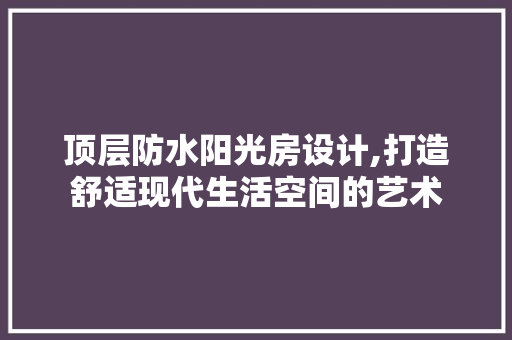 顶层防水阳光房设计,打造舒适现代生活空间的艺术