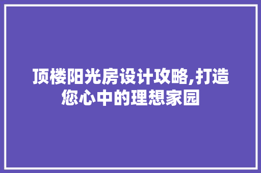 顶楼阳光房设计攻略,打造您心中的理想家园