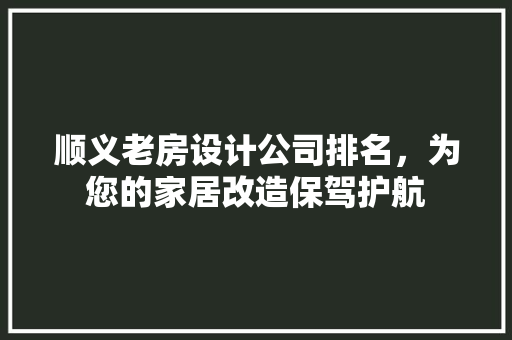 顺义老房设计公司排名，为您的家居改造保驾护航