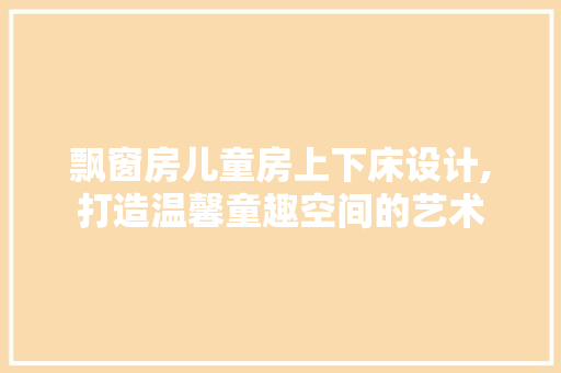 飘窗房儿童房上下床设计,打造温馨童趣空间的艺术