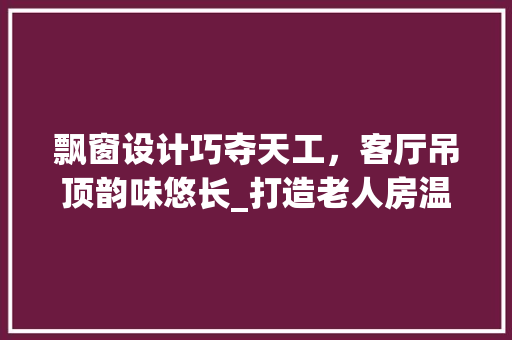 飘窗设计巧夺天工，客厅吊顶韵味悠长_打造老人房温馨家居