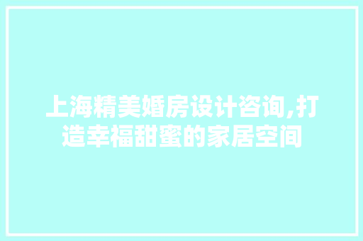 上海精美婚房设计咨询,打造幸福甜蜜的家居空间
