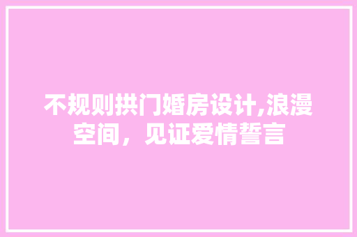不规则拱门婚房设计,浪漫空间，见证爱情誓言