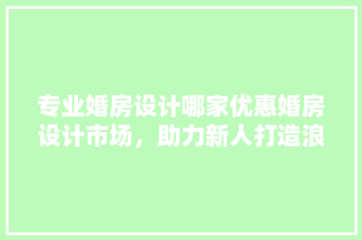 专业婚房设计哪家优惠婚房设计市场，助力新人打造浪漫家居