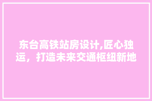 东台高铁站房设计,匠心独运，打造未来交通枢纽新地标