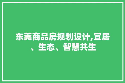 东莞商品房规划设计,宜居、生态、智慧共生