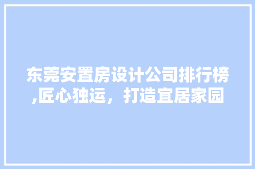 东莞安置房设计公司排行榜,匠心独运，打造宜居家园